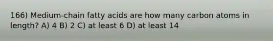 166) Medium-chain fatty acids are how many carbon atoms in length? A) 4 B) 2 C) at least 6 D) at least 14