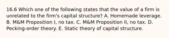 16.6 Which one of the following states that the value of a firm is unrelated to the firm's capital structure? A. Homemade leverage. B. M&M Proposition I, no tax. C. M&M Proposition II, no tax. D. Pecking-order theory. E. Static theory of capital structure.