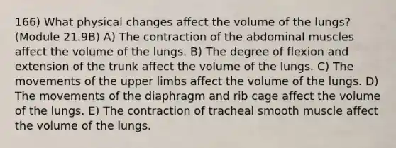 166) What physical changes affect the volume of the lungs? (Module 21.9B) A) The contraction of the abdominal muscles affect the volume of the lungs. B) The degree of flexion and extension of the trunk affect the volume of the lungs. C) The movements of the <a href='https://www.questionai.com/knowledge/kJyXBSF4I2-upper-limb' class='anchor-knowledge'>upper limb</a>s affect the volume of the lungs. D) The movements of the diaphragm and rib cage affect the volume of the lungs. E) The contraction of tracheal smooth muscle affect the volume of the lungs.