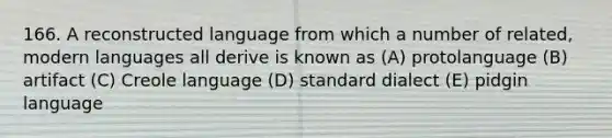 166. A reconstructed language from which a number of related, modern languages all derive is known as (A) protolanguage (B) artifact (C) Creole language (D) standard dialect (E) pidgin language