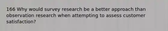 166 Why would survey research be a better approach than observation research when attempting to assess customer satisfaction?