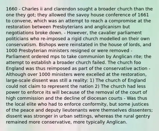 1660 - Charles ii and clarendon sought a broader church than the one they got; they allowed the savoy house conference of 1661 to convene, which was an attempt to reach a compromise at the restoration between Presbyterians and anglicanism but negotiations broke down. - However, the cavalier parliament politicians who re-imposed a rigid church modelled on their own conservatism. Bishops were reinstated in the house of lords, and 1000 Presbyterian ministers resigned or were removed - Parliament ordered mps to take communion by Anglican rite; the attempt to establish a broader church failed. The church foo England was thus reimposed as part of the conservative action - Although over 1000 ministers were excelled at the restoration, large-scale dissent was still a reality: 1) The church of England could not claim to represent the nation 2) The church had less power to enforce its will because of the removal of the court of high commission and the decline of diocesan courts - Was thus the local elite who had to enforce conformity, but some justices of the peace and deputy lieutenants were themselves dissenters; dissent was stronger in urban settings, whereas the rural gentry remained more conservative, more typically Anglican.