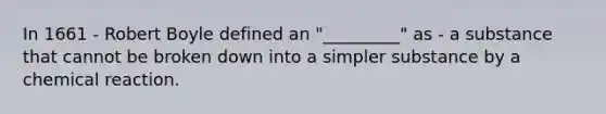 In 1661 - Robert Boyle defined an "_________" as - a substance that cannot be broken down into a simpler substance by a chemical reaction.