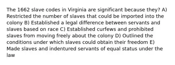 The 1662 slave codes in Virginia are significant because they? A) Restricted the number of slaves that could be imported into the colony B) Established a legal difference between servants and slaves based on race C) Established curfews and prohibited slaves from moving freely about the colony D) Outlined the conditions under which slaves could obtain their freedom E) Made slaves and indentured servants of equal status under the law