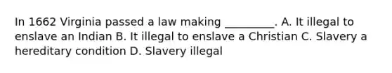 In 1662 Virginia passed a law making _________. A. It illegal to enslave an Indian B. It illegal to enslave a Christian C. Slavery a hereditary condition D. Slavery illegal