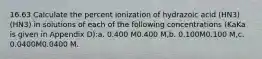 16.63 Calculate the percent ionization of hydrazoic acid (HN3)(HN3) in solutions of each of the following concentrations (KaKa is given in Appendix D):a. 0.400 M0.400 M,b. 0.100M0.100 M,c. 0.0400M0.0400 M.