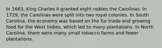 In 1663, King Charles II granted eight nobles the Carolinas. In 1729, the Carolinas were split into two royal colonies. In South Carolina, the economy was based on the fur trade and growing food for the West Indies, which led to many plantations. In North Carolina, there were many small tobacco farms and fewer plantations.