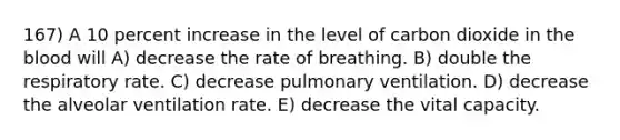 167) A 10 percent increase in the level of carbon dioxide in <a href='https://www.questionai.com/knowledge/k7oXMfj7lk-the-blood' class='anchor-knowledge'>the blood</a> will A) decrease the rate of breathing. B) double the respiratory rate. C) decrease pulmonary ventilation. D) decrease the alveolar ventilation rate. E) decrease the vital capacity.