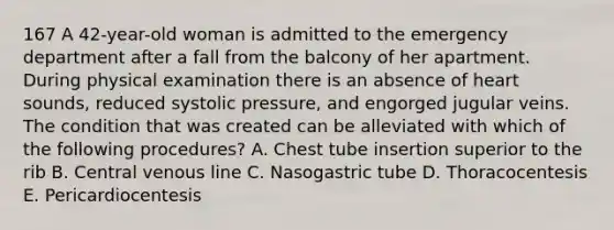 167 A 42-year-old woman is admitted to the emergency department after a fall from the balcony of her apartment. During physical examination there is an absence of heart sounds, reduced systolic pressure, and engorged jugular veins. The condition that was created can be alleviated with which of the following procedures? A. Chest tube insertion superior to the rib B. Central venous line C. Nasogastric tube D. Thoracocentesis E. Pericardiocentesis