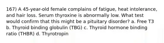 167) A 45-year-old female complains of fatigue, heat intolerance, and hair loss. Serum thyroxine is abnormally low. What test would confirm that this might be a pituitary disorder? a. Free T3 b. Thyroid binding globulin (TBG) c. Thyroid hormone binding ratio (THBR) d. Thyrotropin