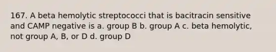 167. A beta hemolytic streptococci that is bacitracin sensitive and CAMP negative is a. group B b. group A c. beta hemolytic, not group A, B, or D d. group D