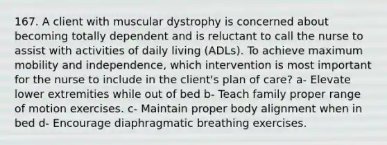 167. A client with muscular dystrophy is concerned about becoming totally dependent and is reluctant to call the nurse to assist with activities of daily living (ADLs). To achieve maximum mobility and independence, which intervention is most important for the nurse to include in the client's plan of care? a- Elevate lower extremities while out of bed b- Teach family proper range of motion exercises. c- Maintain proper body alignment when in bed d- Encourage diaphragmatic breathing exercises.