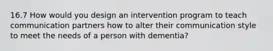 16.7 How would you design an intervention program to teach communication partners how to alter their communication style to meet the needs of a person with dementia?