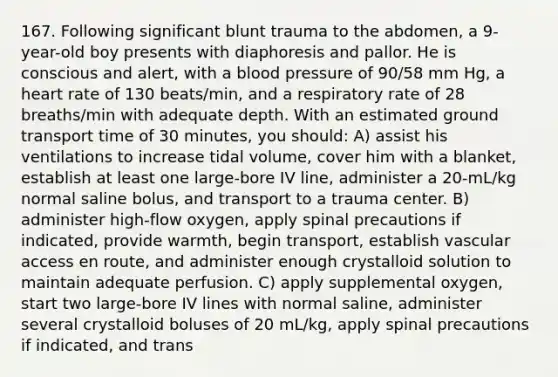 167. Following significant blunt trauma to the abdomen, a 9-year-old boy presents with diaphoresis and pallor. He is conscious and alert, with a <a href='https://www.questionai.com/knowledge/kD0HacyPBr-blood-pressure' class='anchor-knowledge'>blood pressure</a> of 90/58 mm Hg, a heart rate of 130 beats/min, and a respiratory rate of 28 breaths/min with adequate depth. With an estimated ground transport time of 30 minutes, you should: A) assist his ventilations to increase tidal volume, cover him with a blanket, establish at least one large-bore IV line, administer a 20-mL/kg normal saline bolus, and transport to a trauma center. B) administer high-flow oxygen, apply spinal precautions if indicated, provide warmth, begin transport, establish vascular access en route, and administer enough crystalloid solution to maintain adequate perfusion. C) apply supplemental oxygen, start two large-bore IV lines with normal saline, administer several crystalloid boluses of 20 mL/kg, apply spinal precautions if indicated, and trans