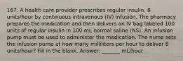 167. A health care provider prescribes regular insulin, 8 units/hour by continuous intravenous (IV) infusion. The pharmacy prepares the medication and then delivers an IV bag labeled 100 units of regular insulin in 100 mL normal saline (NS). An infusion pump must be used to administer the medication. The nurse sets the infusion pump at how many milliliters per hour to deliver 8 units/hour? Fill in the blank. Answer: _______ mL/hour