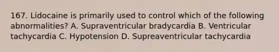 167. Lidocaine is primarily used to control which of the following abnormalities? A. Supraventricular bradycardia B. Ventricular tachycardia C. Hypotension D. Supreaventricular tachycardia