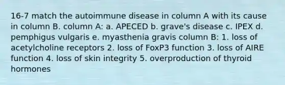 16-7 match the autoimmune disease in column A with its cause in column B. column A: a. APECED b. grave's disease c. IPEX d. pemphigus vulgaris e. myasthenia gravis column B: 1. loss of acetylcholine receptors 2. loss of FoxP3 function 3. loss of AIRE function 4. loss of skin integrity 5. overproduction of thyroid hormones