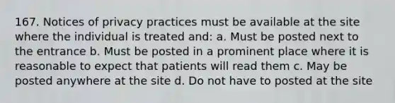 167. Notices of privacy practices must be available at the site where the individual is treated and: a. Must be posted next to the entrance b. Must be posted in a prominent place where it is reasonable to expect that patients will read them c. May be posted anywhere at the site d. Do not have to posted at the site