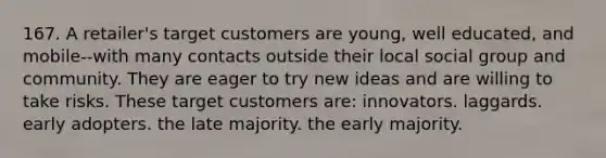 167. A retailer's target customers are young, well educated, and mobile--with many contacts outside their local social group and community. They are eager to try new ideas and are willing to take risks. These target customers are: innovators. laggards. early adopters. the late majority. the early majority.