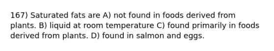 167) Saturated fats are A) not found in foods derived from plants. B) liquid at room temperature C) found primarily in foods derived from plants. D) found in salmon and eggs.