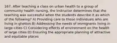 167. After teaching a class on urban health to a group of community health nursing, the instructor determines that the teaching was successful when the students describe it as which of the following? A) Providing care to those individuals who are living in ghettos B) Addressing the needs of immigrants living in large cities C) Considering effects of environment on the health of large cities D) Ensuring the appropriate planning of attractive and equitable places