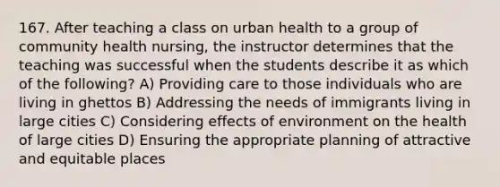 167. After teaching a class on urban health to a group of community health nursing, the instructor determines that the teaching was successful when the students describe it as which of the following? A) Providing care to those individuals who are living in ghettos B) Addressing the needs of immigrants living in large cities C) Considering effects of environment on the health of large cities D) Ensuring the appropriate planning of attractive and equitable places