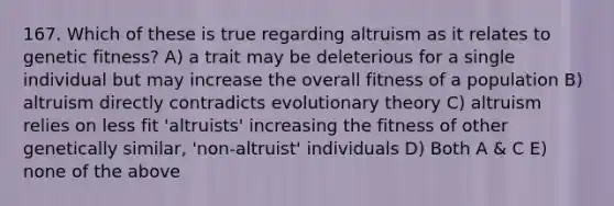 167. Which of these is true regarding altruism as it relates to genetic fitness? A) a trait may be deleterious for a single individual but may increase the overall fitness of a population B) altruism directly contradicts evolutionary theory C) altruism relies on less fit 'altruists' increasing the fitness of other genetically similar, 'non-altruist' individuals D) Both A & C E) none of the above