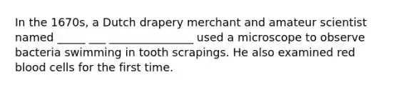 In the 1670s, a Dutch drapery merchant and amateur scientist named _____ ___ _______________ used a microscope to observe bacteria swimming in tooth scrapings. He also examined red blood cells for the first time.