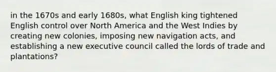 in the 1670s and early 1680s, what English king tightened English control over North America and the West Indies by creating new colonies, imposing new navigation acts, and establishing a new executive council called the lords of trade and plantations?