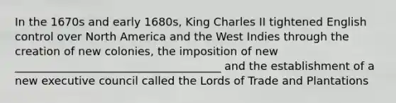 In the 1670s and early 1680s, King Charles II tightened English control over North America and the West Indies through the creation of new colonies, the imposition of new _____________________________________ and the establishment of a new executive council called the Lords of Trade and Plantations