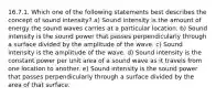 16.7.1. Which one of the following statements best describes the concept of sound intensity? a) Sound intensity is the amount of energy the sound waves carries at a particular location. b) Sound intensity is the sound power that passes perpendicularly through a surface divided by the amplitude of the wave. c) Sound intensity is the amplitude of the wave. d) Sound intensity is the constant power per unit area of a sound wave as it travels from one location to another. e) Sound intensity is the sound power that passes perpendicularly through a surface divided by the area of that surface.