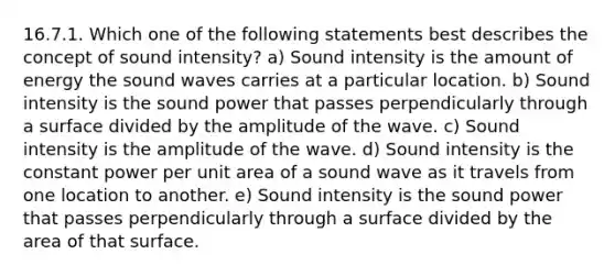 16.7.1. Which one of the following statements best describes the concept of sound intensity? a) Sound intensity is the amount of energy the sound waves carries at a particular location. b) Sound intensity is the sound power that passes perpendicularly through a surface divided by the amplitude of the wave. c) Sound intensity is the amplitude of the wave. d) Sound intensity is the constant power per unit area of a sound wave as it travels from one location to another. e) Sound intensity is the sound power that passes perpendicularly through a surface divided by the area of that surface.