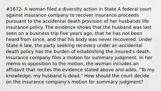 #1672- A woman filed a diversity action in State A federal court against insurance company to recover insurance proceeds pursuant to the accidental death provision of her husbands life insurance policy. The evidence shows that the husband was last seen on a business trip five years ago, that he has not been heard from since, and that his body was never recovered. Under State A law, the party seeking recovery under an accidental death policy has the burden of establishing the insured's death. Insurance company files a motion for summary judgment. In her memo in opposition to the motion, the woman includes an affidavit that recites the evidence stated above and adds, "To my knowledge, my husband is dead." How should the court decide on the insurance company's motion for summary judgment?