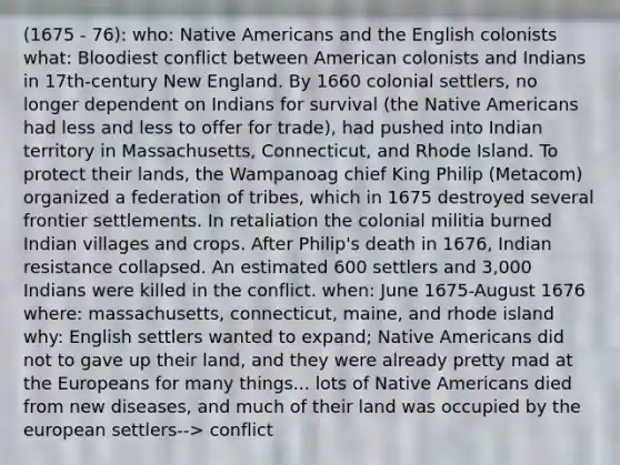 (1675 - 76): who: Native Americans and the English colonists what: Bloodiest conflict between American colonists and Indians in 17th-century New England. By 1660 colonial settlers, no longer dependent on Indians for survival (the Native Americans had less and less to offer for trade), had pushed into Indian territory in Massachusetts, Connecticut, and Rhode Island. To protect their lands, the Wampanoag chief King Philip (Metacom) organized a federation of tribes, which in 1675 destroyed several frontier settlements. In retaliation the colonial militia burned Indian villages and crops. After Philip's death in 1676, Indian resistance collapsed. An estimated 600 settlers and 3,000 Indians were killed in the conflict. when: June 1675-August 1676 where: massachusetts, connecticut, maine, and rhode island why: English settlers wanted to expand; Native Americans did not to gave up their land, and they were already pretty mad at the Europeans for many things... lots of Native Americans died from new diseases, and much of their land was occupied by the european settlers--> conflict