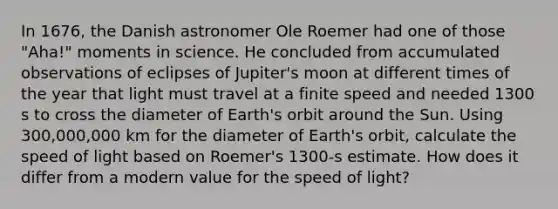 In 1676, the Danish astronomer Ole Roemer had one of those "Aha!" moments in science. He concluded from accumulated observations of eclipses of Jupiter's moon at different times of the year that light must travel at a finite speed and needed 1300 s to cross the diameter of Earth's orbit around the Sun. Using 300,000,000 km for the diameter of Earth's orbit, calculate the speed of light based on Roemer's 1300-s estimate. How does it differ from a modern value for the speed of light?