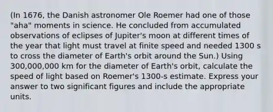 (In 1676, the Danish astronomer Ole Roemer had one of those "aha" moments in science. He concluded from accumulated observations of eclipses of Jupiter's moon at different times of the year that light must travel at finite speed and needed 1300 s to cross the diameter of Earth's orbit around the Sun.) Using 300,000,000 km for the diameter of Earth's orbit, calculate the speed of light based on Roemer's 1300-s estimate. Express your answer to two significant figures and include the appropriate units.