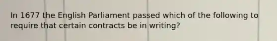 In 1677 the English Parliament passed which of the following to require that certain contracts be in writing?