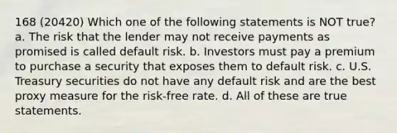 168 (20420) Which one of the following statements is NOT true? a. The risk that the lender may not receive payments as promised is called default risk. b. Investors must pay a premium to purchase a security that exposes them to default risk. c. U.S. Treasury securities do not have any default risk and are the best proxy measure for the risk-free rate. d. All of these are true statements.