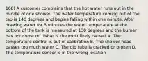 168) A customer complains that the hot water runs out in the middle of one shower. The water temperature coming out of the tap is 140 degrees and begins falling within one minute. After drawing water for 5 minutes the water temperature at the bottom of the tank is measured at 130 degrees and the burner has not come on. What is the most likely cause? A. The temperature control is out of calibration B. The shower head passes too much water C. The dip tube is cracked or broken D. The temperature sensor is in the wrong location