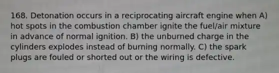 168. Detonation occurs in a reciprocating aircraft engine when A) hot spots in the combustion chamber ignite the fuel/air mixture in advance of normal ignition. B) the unburned charge in the cylinders explodes instead of burning normally. C) the spark plugs are fouled or shorted out or the wiring is defective.