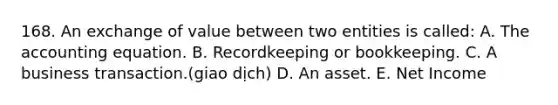 168. An exchange of value between two entities is called: A. The accounting equation. B. Recordkeeping or bookkeeping. C. A business transaction.(giao dịch) D. An asset. E. Net Income