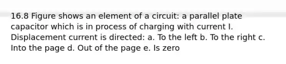 16.8 Figure shows an element of a circuit: a parallel plate capacitor which is in process of charging with current I. Displacement current is directed: a. To the left b. To the right c. Into the page d. Out of the page e. Is zero