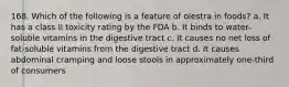 168. Which of the following is a feature of olestra in foods? a. It has a class II toxicity rating by the FDA b. It binds to water-soluble vitamins in the digestive tract c. It causes no net loss of fat-soluble vitamins from the digestive tract d. It causes abdominal cramping and loose stools in approximately one-third of consumers