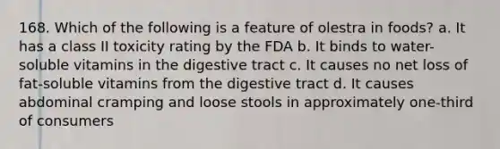 168. Which of the following is a feature of olestra in foods? a. It has a class II toxicity rating by the FDA b. It binds to water-soluble vitamins in the digestive tract c. It causes no net loss of fat-soluble vitamins from the digestive tract d. It causes abdominal cramping and loose stools in approximately one-third of consumers