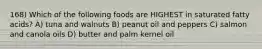 168) Which of the following foods are HIGHEST in saturated fatty acids? A) tuna and walnuts B) peanut oil and peppers C) salmon and canola oils D) butter and palm kernel oil