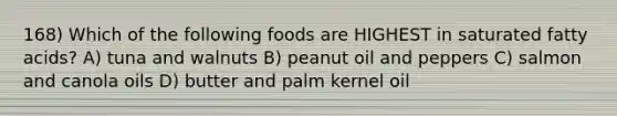 168) Which of the following foods are HIGHEST in saturated fatty acids? A) tuna and walnuts B) peanut oil and peppers C) salmon and canola oils D) butter and palm kernel oil