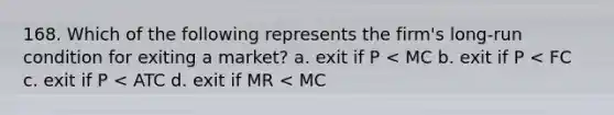 168. Which of the following represents the firm's long-run condition for exiting a market? a. exit if P < MC b. exit if P < FC c. exit if P < ATC d. exit if MR < MC