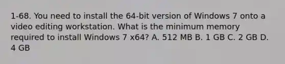 1-68. You need to install the 64-bit version of Windows 7 onto a video editing workstation. What is the minimum memory required to install Windows 7 x64? A. 512 MB B. 1 GB C. 2 GB D. 4 GB