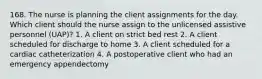 168. The nurse is planning the client assignments for the day. Which client should the nurse assign to the unlicensed assistive personnel (UAP)? 1. A client on strict bed rest 2. A client scheduled for discharge to home 3. A client scheduled for a cardiac catheterization 4. A postoperative client who had an emergency appendectomy