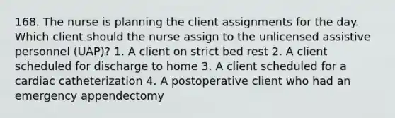 168. The nurse is planning the client assignments for the day. Which client should the nurse assign to the unlicensed assistive personnel (UAP)? 1. A client on strict bed rest 2. A client scheduled for discharge to home 3. A client scheduled for a cardiac catheterization 4. A postoperative client who had an emergency appendectomy